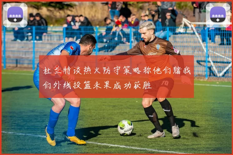 杜兰特谈热火防守策略称他们赌我们外线投篮未果成功获胜