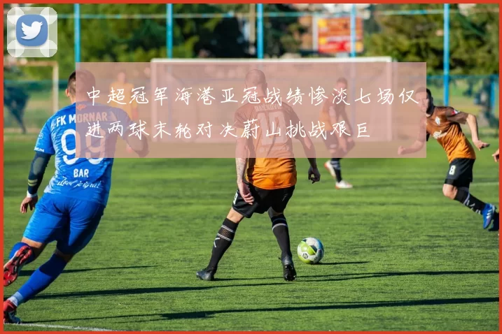 中超冠军海港亚冠战绩惨淡七场仅进两球末轮对决蔚山挑战艰巨