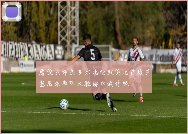 詹俊点评图多尔北伦敦德比首战罗塞尼尔率队大胜赫尔城晋级