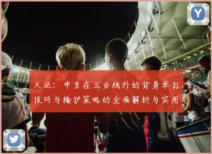 火记：申京在三分线外的背身单打技巧与掩护策略的全面解析与实用指南