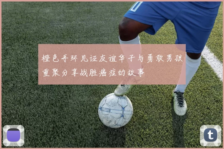橙色手环见证友谊华子与勇敢男孩重聚分享战胜癌症的故事