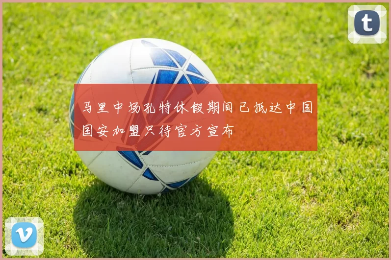 马里中场孔特休假期间已抵达中国国安加盟只待官方宣布