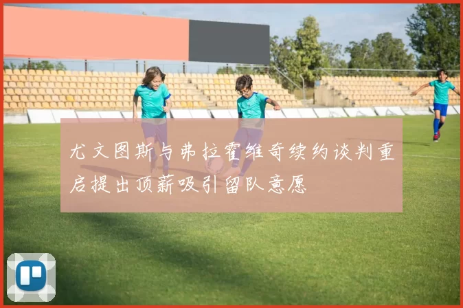 尤文图斯与弗拉霍维奇续约谈判重启提出顶薪吸引留队意愿