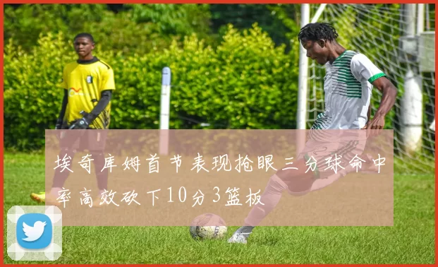 埃奇库姆首节表现抢眼三分球命中率高效砍下10分3篮板
