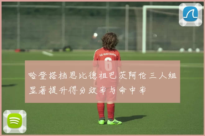 哈登搭档恩比德祖巴茨阿伦三人组显著提升得分效率与命中率