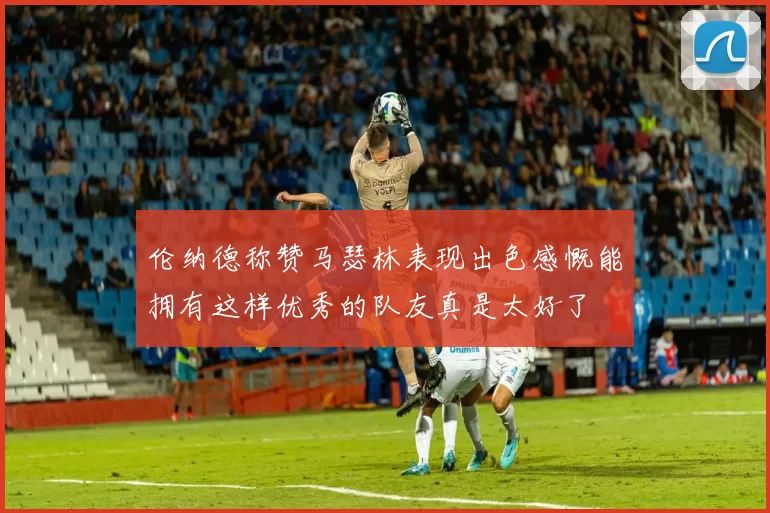 伦纳德称赞马瑟林表现出色感慨能拥有这样优秀的队友真是太好了
