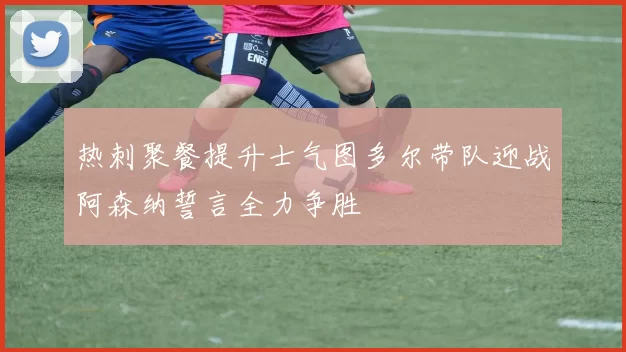 热刺聚餐提升士气图多尔带队迎战阿森纳誓言全力争胜