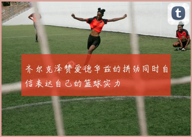 齐尔克泽赞爱德华兹的拼劲同时自信表达自己的篮球实力