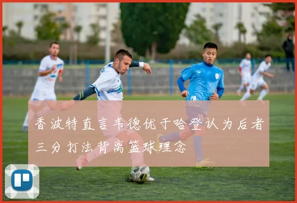 香波特直言韦德优于哈登认为后者三分打法背离篮球理念