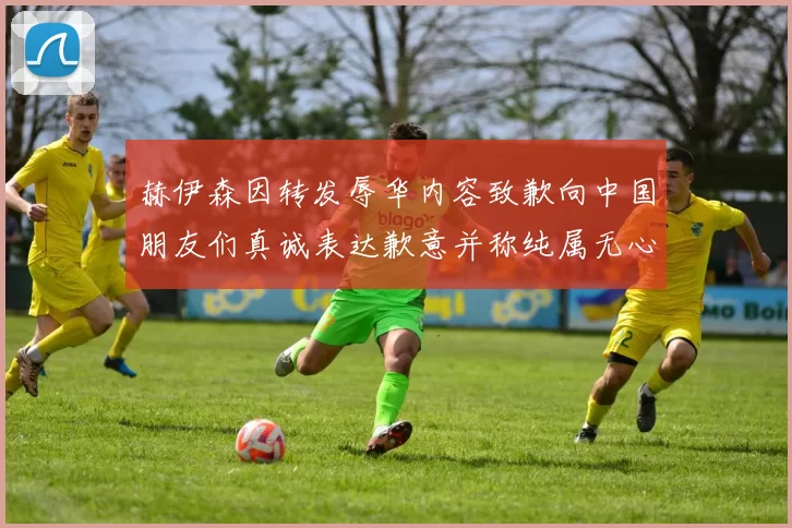 赫伊森因转发辱华内容致歉向中国朋友们真诚表达歉意并称纯属无心之过