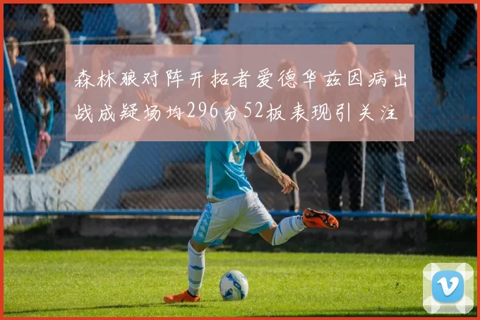 森林狼对阵开拓者爱德华兹因病出战成疑场均296分52板表现引关注