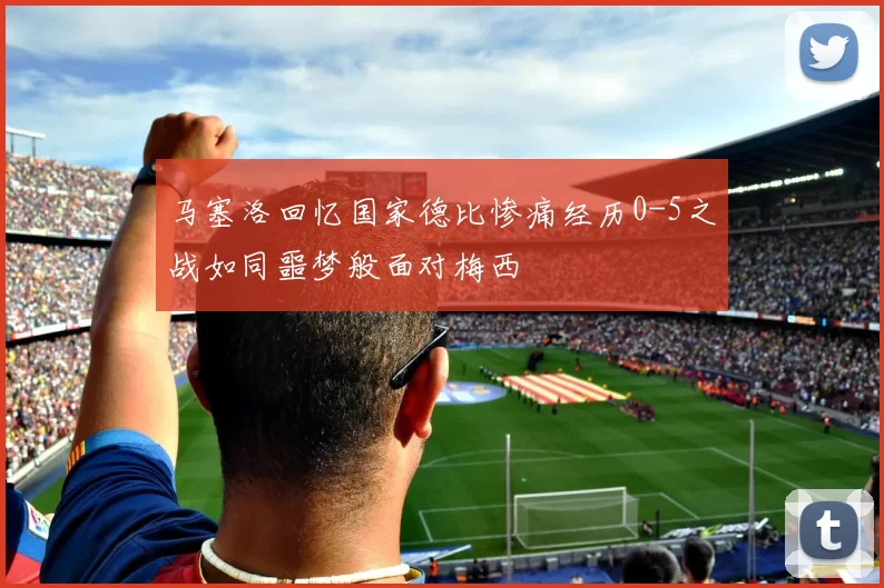 马塞洛回忆国家德比惨痛经历0-5之战如同噩梦般面对梅西